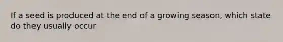 If a seed is produced at the end of a growing season, which state do they usually occur