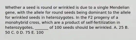 Whether a seed is round or wrinkled is due to a single Mendelian gene, with the allele for round seeds being dominant to the allele for wrinkled seeds in heterozygotes. In the F2 progeny of a monohybrid cross, which are a product of self-fertilization in heterozygotes, _______ of 100 seeds should be wrinkled. A. 25 B. 50 C. 0 D. 75 E. 100