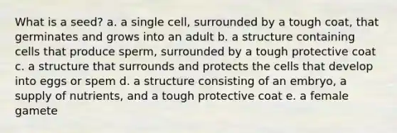 What is a seed? a. a single cell, surrounded by a tough coat, that germinates and grows into an adult b. a structure containing cells that produce sperm, surrounded by a tough protective coat c. a structure that surrounds and protects the cells that develop into eggs or spem d. a structure consisting of an embryo, a supply of nutrients, and a tough protective coat e. a female gamete