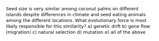 Seed size is very similar among coconut palms on different islands despite differences in climate and seed eating animals among the different locations. What evolutionary force is most likely responsible for this similarity? a) genetic drift b) gene flow (migration) c) natural selection d) mutation e) all of the above