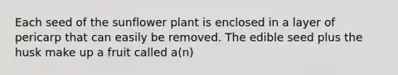 Each seed of the sunflower plant is enclosed in a layer of pericarp that can easily be removed. The edible seed plus the husk make up a fruit called a(n)