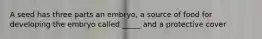 A seed has three parts an embryo, a source of food for developing the embryo called _____ and a protective cover