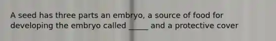 A seed has three parts an embryo, a source of food for developing the embryo called _____ and a protective cover