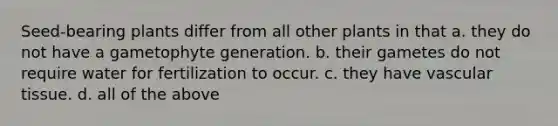 Seed-bearing plants differ from all other plants in that a. they do not have a gametophyte generation. b. their gametes do not require water for fertilization to occur. c. they have vascular tissue. d. all of the above