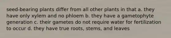 seed-bearing plants differ from all other plants in that a. they have only xylem and no phloem b. they have a gametophyte generation c. their gametes do not require water for fertilization to occur d. they have true roots, stems, and leaves