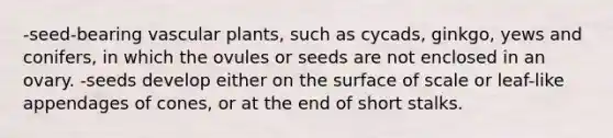 -seed-bearing vascular plants, such as cycads, ginkgo, yews and conifers, in which the ovules or seeds are not enclosed in an ovary. -seeds develop either on the surface of scale or leaf-like appendages of cones, or at the end of short stalks.