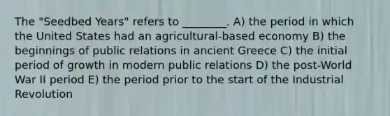 The "Seedbed Years" refers to ________. A) the period in which the United States had an agricultural-based economy B) the beginnings of public relations in ancient Greece C) the initial period of growth in modern public relations D) the post-World War II period E) the period prior to the start of the Industrial Revolution