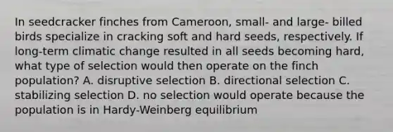 In seedcracker finches from Cameroon, small- and large- billed birds specialize in cracking soft and hard seeds, respectively. If long-term climatic change resulted in all seeds becoming hard, what type of selection would then operate on the finch population? A. disruptive selection B. directional selection C. stabilizing selection D. no selection would operate because the population is in Hardy-Weinberg equilibrium