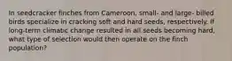 In seedcracker finches from Cameroon, small- and large- billed birds specialize in cracking soft and hard seeds, respectively. If long-term climatic change resulted in all seeds becoming hard, what type of selection would then operate on the finch population?