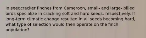 In seedcracker finches from Cameroon, small- and large- billed birds specialize in cracking soft and hard seeds, respectively. If long-term climatic change resulted in all seeds becoming hard, what type of selection would then operate on the finch population?