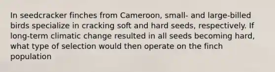In seedcracker finches from Cameroon, small- and large-billed birds specialize in cracking soft and hard seeds, respectively. If long-term climatic change resulted in all seeds becoming hard, what type of selection would then operate on the finch population