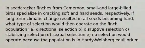 In seedcracker finches from Cameroon, small-and large-billed birds specialize in cracking soft and hard seeds, respectively. If long term climatic change resulted in all seeds becoming hard, what type of selection would then operate on the finch population? a) directional selection b) disruptive selection c) stabilizing selection d) sexual selection e) no selection would operate because the population is in Hardy-Weinberg equilibrium