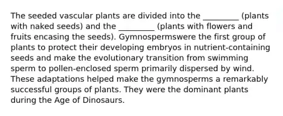 The seeded vascular plants are divided into the _________ (plants with naked seeds) and the _________ (plants with flowers and fruits encasing the seeds). Gymnospermswere the first group of plants to protect their developing embryos in nutrient-containing seeds and make the evolutionary transition from swimming sperm to pollen-enclosed sperm primarily dispersed by wind. These adaptations helped make the gymnosperms a remarkably successful groups of plants. They were the dominant plants during the Age of Dinosaurs.