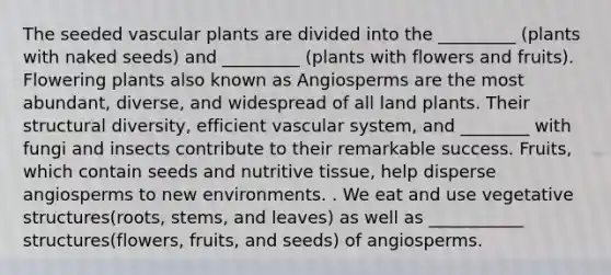 The seeded vascular plants are divided into the _________ (plants with naked seeds) and _________ (plants with flowers and fruits). Flowering plants also known as Angiosperms are the most abundant, diverse, and widespread of all land plants. Their structural diversity, efficient vascular system, and ________ with fungi and insects contribute to their remarkable success. Fruits, which contain seeds and nutritive tissue, help disperse angiosperms to new environments. . We eat and use vegetative structures(roots, stems, and leaves) as well as ___________ structures(flowers, fruits, and seeds) of angiosperms.