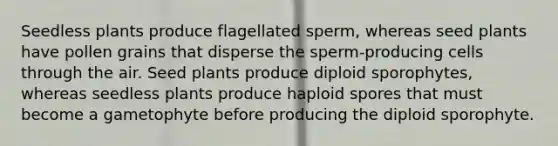 Seedless plants produce flagellated sperm, whereas seed plants have pollen grains that disperse the sperm-producing cells through the air. Seed plants produce diploid sporophytes, whereas seedless plants produce haploid spores that must become a gametophyte before producing the diploid sporophyte.