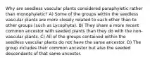 Why are seedless vascular plants considered paraphyletic rather than monophyletic? A) Some of the groups within the seedless vascular plants are more closely related to each other than to other groups (such as Lycophyta). B) They share a more recent common ancestor with seeded plants than they do with the non-vascular plants. C) All of the groups contained within the seedless vascular plants do not have the same ancestor. D) The group includes their common ancestor but also the seeded descendants of that same ancestor.