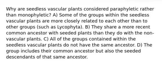 Why are seedless vascular plants considered paraphyletic rather than monophyletic? A) Some of the groups within the seedless vascular plants are more closely related to each other than to other groups (such as Lycophyta). B) They share a more recent common ancestor with seeded plants than they do with the non-vascular plants. C) All of the groups contained within the seedless vascular plants do not have the same ancestor. D) The group includes their common ancestor but also the seeded descendants of that same ancestor.