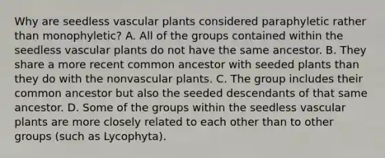 Why are seedless <a href='https://www.questionai.com/knowledge/kbaUXKuBoK-vascular-plants' class='anchor-knowledge'>vascular plants</a> considered paraphyletic rather than monophyletic? A. All of the groups contained within the seedless vascular plants do not have the same ancestor. B. They share a more recent common ancestor with seeded plants than they do with the nonvascular plants. C. The group includes their common ancestor but also the seeded descendants of that same ancestor. D. Some of the groups within the seedless vascular plants are more closely related to each other than to other groups (such as Lycophyta).