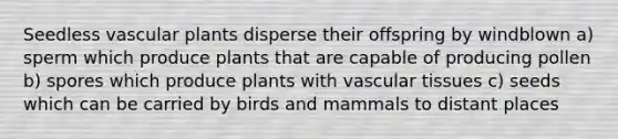 Seedless vascular plants disperse their offspring by windblown a) sperm which produce plants that are capable of producing pollen b) spores which produce plants with vascular tissues c) seeds which can be carried by birds and mammals to distant places