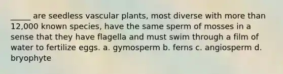 _____ are seedless vascular plants, most diverse with more than 12,000 known species, have the same sperm of mosses in a sense that they have flagella and must swim through a film of water to fertilize eggs. a. gymosperm b. ferns c. angiosperm d. bryophyte