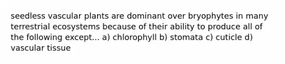 seedless vascular plants are dominant over bryophytes in many terrestrial ecosystems because of their ability to produce all of the following except... a) chlorophyll b) stomata c) cuticle d) vascular tissue