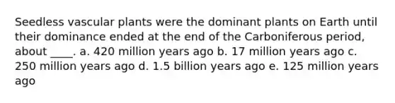 Seedless vascular plants were the dominant plants on Earth until their dominance ended at the end of the Carboniferous period, about ____. a. 420 million years ago b. 17 million years ago c. 250 million years ago d. 1.5 billion years ago e. 125 million years ago