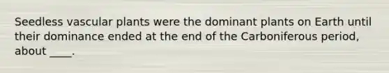 Seedless vascular plants were the dominant plants on Earth until their dominance ended at the end of the Carboniferous period, about ____.