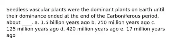 Seedless <a href='https://www.questionai.com/knowledge/kbaUXKuBoK-vascular-plants' class='anchor-knowledge'>vascular plants</a> were the dominant plants on Earth until their dominance ended at the end of the Carboniferous period, about ____. a. 1.5 billion years ago b. 250 million years ago c. 125 million years ago d. 420 million years ago e. 17 million years ago