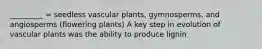 _________ = seedless vascular plants, gymnosperms, and angiosperms (flowering plants) A key step in evolution of vascular plants was the ability to produce lignin