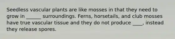 Seedless vascular plants are like mosses in that they need to grow in ______ surroundings. Ferns, horsetails, and club mosses have true vascular tissue and they do not produce ____, instead they release spores.