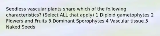 Seedless <a href='https://www.questionai.com/knowledge/kbaUXKuBoK-vascular-plants' class='anchor-knowledge'>vascular plants</a> share which of the following characteristics? (Select ALL that apply) 1 Diploid gametophytes 2 Flowers and Fruits 3 Dominant Sporophytes 4 <a href='https://www.questionai.com/knowledge/k1HVFq17mo-vascular-tissue' class='anchor-knowledge'>vascular tissue</a> 5 Naked Seeds