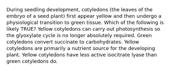 During seedling development, cotyledons (the leaves of the embryo of a seed plant) first appear yellow and then undergo a physiological transition to green tissue. Which of the following is likely TRUE? Yellow cotyledons can carry out photosynthesis so the glyoxylate cycle is no longer absolutely required. Green cotyledons convert succinate to carbohydrates. Yellow cotyledons are primarily a nutrient source for the developing plant. Yellow cotyledons have less active isocitrate lyase than green cotyledons do.