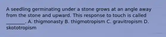 A seedling germinating under a stone grows at an angle away from the stone and upward. This response to touch is called ________. A. thigmonasty B. thigmotropism C. gravitropism D. skototropism