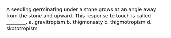 A seedling germinating under a stone grows at an angle away from the stone and upward. This response to touch is called ________. a. gravitropism b. thigmonasty c. thigmotropism d. skototropism