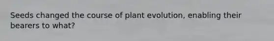 Seeds changed the course of plant evolution, enabling their bearers to what?