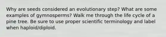 Why are seeds considered an evolutionary step? What are some examples of gymnosperms? Walk me through the life cycle of a pine tree. Be sure to use proper scientific terminology and label when haploid/diploid.