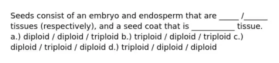 Seeds consist of an embryo and endosperm that are _____ /______ tissues (respectively), and a seed coat that is ___________ tissue. a.) diploid / diploid / triploid b.) triploid / diploid / triploid c.) diploid / triploid / diploid d.) triploid / diploid / diploid