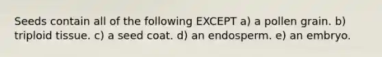 Seeds contain all of the following EXCEPT a) a pollen grain. b) triploid tissue. c) a seed coat. d) an endosperm. e) an embryo.
