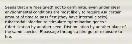 Seeds that are "designed" not to germinate, even under ideal environmental conditions are most likely to require A)a certain amount of time to pass first (they have internal clocks). B)bacterial infection to stimulate "germination genes." C)fertilization by another seed. D)stimulation by another plant of the same species. E)passage through a bird gut or exposure to fire.