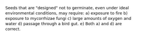 Seeds that are "designed" not to germinate, even under ideal environmental conditions, may require: a) exposure to fire b) exposure to mycorrhizae fungi c) large amounts of oxygen and water d) passage through a bird gut. e) Both a) and d) are correct.