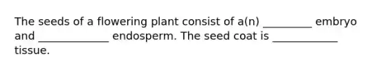 The seeds of a flowering plant consist of a(n) _________ embryo and _____________ endosperm. The seed coat is ____________ tissue.