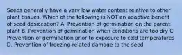 Seeds generally have a very low water content relative to other plant tissues. Which of the following is NOT an adaptive benefit of seed desiccation? A. Prevention of germination on the parent plant B. Prevention of germination when conditions are too dry C. Prevention of germination prior to exposure to cold temperatures D. Prevention of freezing-related damage to the seed