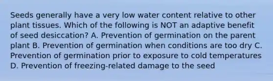 Seeds generally have a very low water content relative to other plant tissues. Which of the following is NOT an adaptive benefit of seed desiccation? A. Prevention of germination on the parent plant B. Prevention of germination when conditions are too dry C. Prevention of germination prior to exposure to cold temperatures D. Prevention of freezing-related damage to the seed