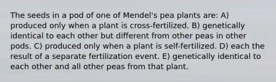 The seeds in a pod of one of Mendel's pea plants are: A) produced only when a plant is cross-fertilized. B) genetically identical to each other but different from other peas in other pods. C) produced only when a plant is self-fertilized. D) each the result of a separate fertilization event. E) genetically identical to each other and all other peas from that plant.