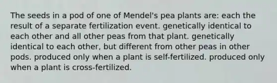 The seeds in a pod of one of Mendel's pea plants are: each the result of a separate fertilization event. genetically identical to each other and all other peas from that plant. genetically identical to each other, but different from other peas in other pods. produced only when a plant is self-fertilized. produced only when a plant is cross-fertilized.