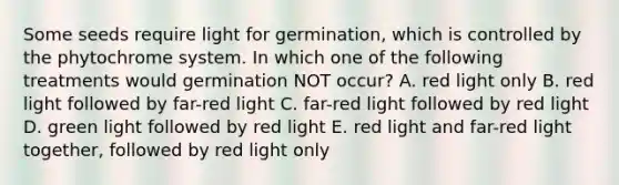 Some seeds require light for germination, which is controlled by the phytochrome system. In which one of the following treatments would germination NOT occur? A. red light only B. red light followed by far-red light C. far-red light followed by red light D. green light followed by red light E. red light and far-red light together, followed by red light only