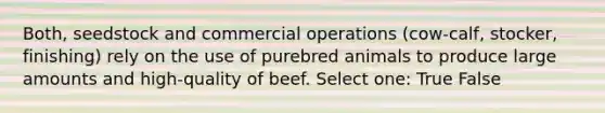 Both, seedstock and commercial operations (cow-calf, stocker, finishing) rely on the use of purebred animals to produce large amounts and high-quality of beef. Select one: True False