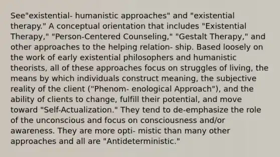 See"existential- humanistic approaches" and "existential therapy." A conceptual orientation that includes "Existential Therapy," "Person-Centered Counseling," "Gestalt Therapy," and other approaches to the helping relation- ship. Based loosely on the work of early existential philosophers and humanistic theorists, all of these approaches focus on struggles of living, the means by which individuals construct meaning, the subjective reality of the client ("Phenom- enological Approach"), and the ability of clients to change, fulfill their potential, and move toward "Self-Actualization." They tend to de-emphasize the role of the unconscious and focus on consciousness and/or awareness. They are more opti- mistic than many other approaches and all are "Antideterministic."