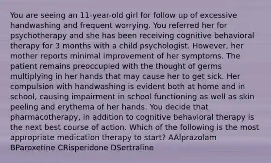 You are seeing an 11-year-old girl for follow up of excessive handwashing and frequent worrying. You referred her for psychotherapy and she has been receiving cognitive behavioral therapy for 3 months with a child psychologist. However, her mother reports minimal improvement of her symptoms. The patient remains preoccupied with the thought of germs multiplying in her hands that may cause her to get sick. Her compulsion with handwashing is evident both at home and in school, causing impairment in school functioning as well as skin peeling and erythema of her hands. You decide that pharmacotherapy, in addition to cognitive behavioral therapy is the next best course of action. Which of the following is the most appropriate medication therapy to start? AAlprazolam BParoxetine CRisperidone DSertraline