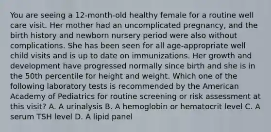 You are seeing a 12-month-old healthy female for a routine well care visit. Her mother had an uncomplicated pregnancy, and the birth history and newborn nursery period were also without complications. She has been seen for all age-appropriate well child visits and is up to date on immunizations. Her growth and development have progressed normally since birth and she is in the 50th percentile for height and weight. Which one of the following laboratory tests is recommended by the American Academy of Pediatrics for routine screening or risk assessment at this visit? A. A urinalysis B. A hemoglobin or hematocrit level C. A serum TSH level D. A lipid panel